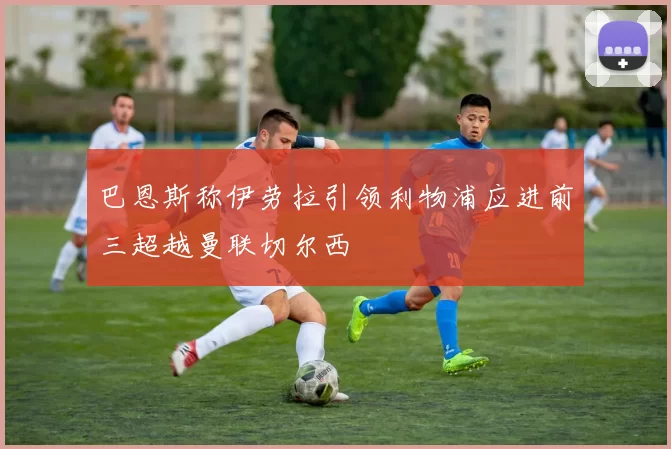 巴恩斯称伊劳拉引领利物浦应进前三超越曼联切尔西